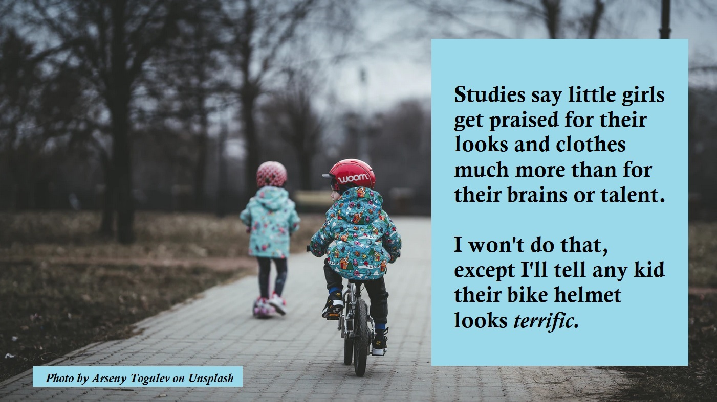 Studies show little girls get praised much for their looks and clothes than their brains and talent. I won't do that, except I'll tell any child that their bike helmet looks terrific.